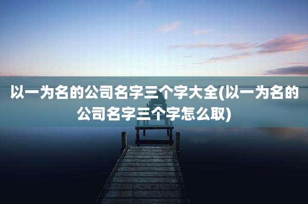 以一为名的公司名字三个字大全(以一为名的公司名字三个字怎么取)