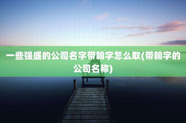一些强盛的公司名字带翰字怎么取(带翰字的公司名称)