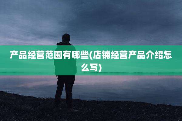 产品经营范围有哪些(店铺经营产品介绍怎么写)