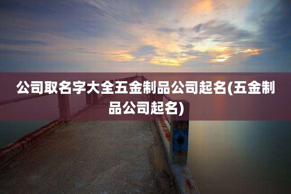 公司取名字大全五金制品公司起名(五金制品公司起名)