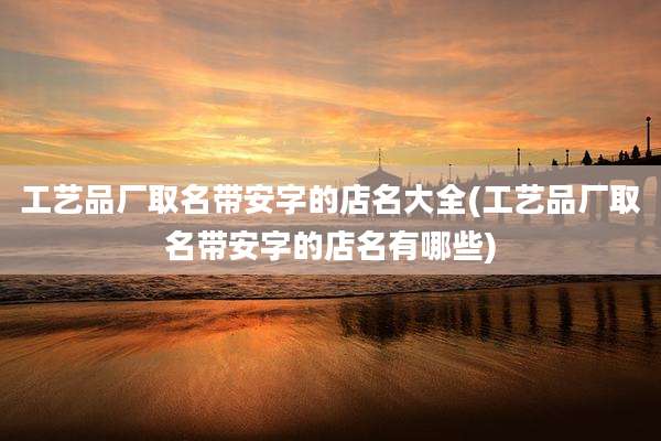 工艺品厂取名带安字的店名大全(工艺品厂取名带安字的店名有哪些)