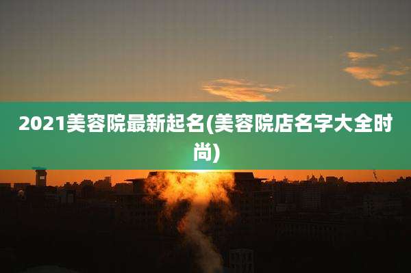 2021美容院最新起名(美容院店名字大全时尚)