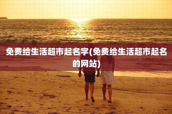 免费给生活超市起名字(免费给生活超市起名的网站)