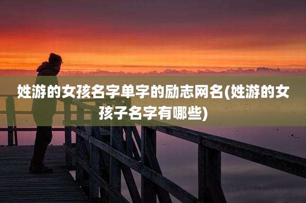 姓游的女孩名字单字的励志网名(姓游的女孩子名字有哪些)