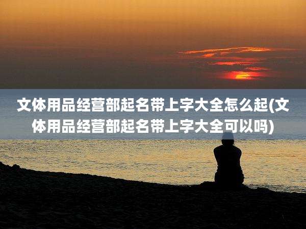 文体用品经营部起名带上字大全怎么起(文体用品经营部起名带上字大全可以吗)