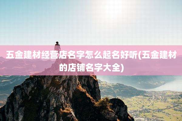 五金建材经营店名字怎么起名好听(五金建材的店铺名字大全)