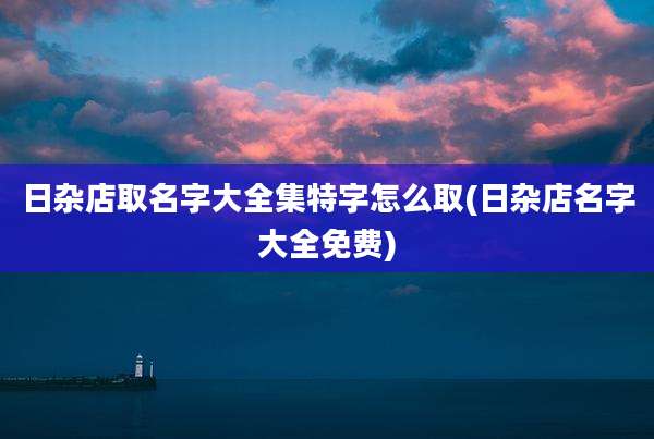 日杂店取名字大全集特字怎么取(日杂店名字大全免费)