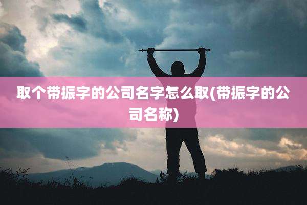 取个带振字的公司名字怎么取(带振字的公司名称)