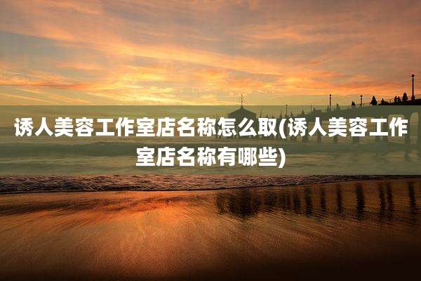诱人美容工作室店名称怎么取(诱人美容工作室店名称有哪些)