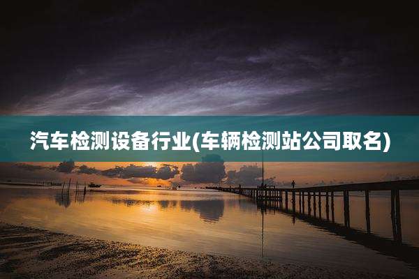 汽车检测设备行业(车辆检测站公司取名)