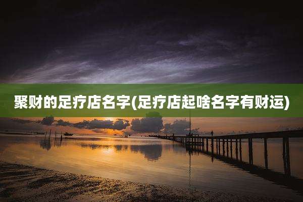 聚财的足疗店名字(足疗店起啥名字有财运)