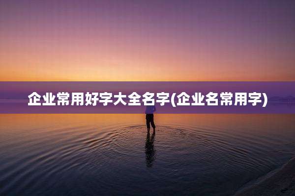 企业常用好字大全名字(企业名常用字)