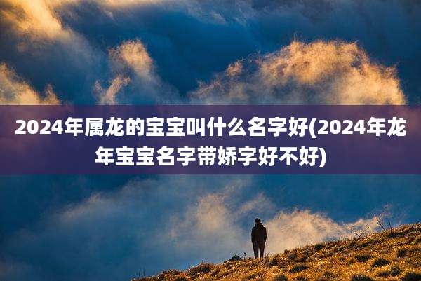 2024年属龙的宝宝叫什么名字好(2024年龙年宝宝名字带娇字好不好)