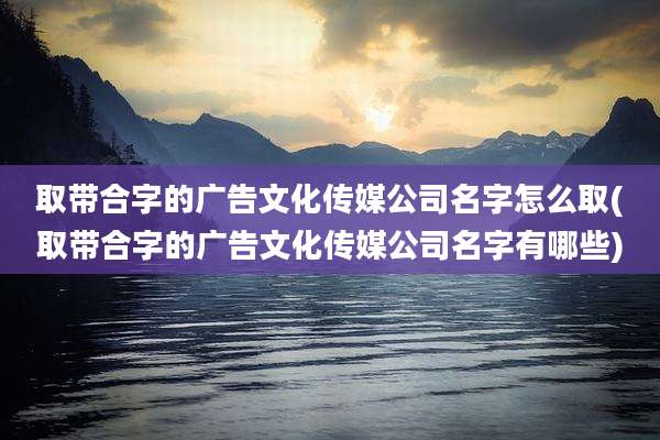 取带合字的广告文化传媒公司名字怎么取(取带合字的广告文化传媒公司名字有哪些)