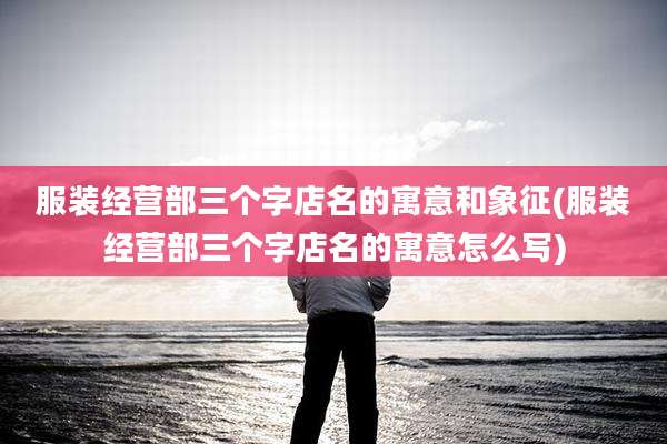 服装经营部三个字店名的寓意和象征(服装经营部三个字店名的寓意怎么写)
