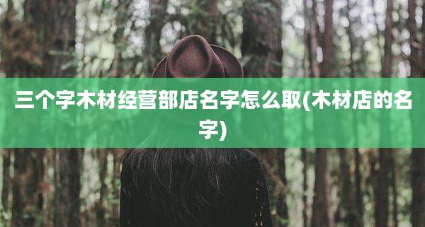 三个字木材经营部店名字怎么取(木材店的名字)