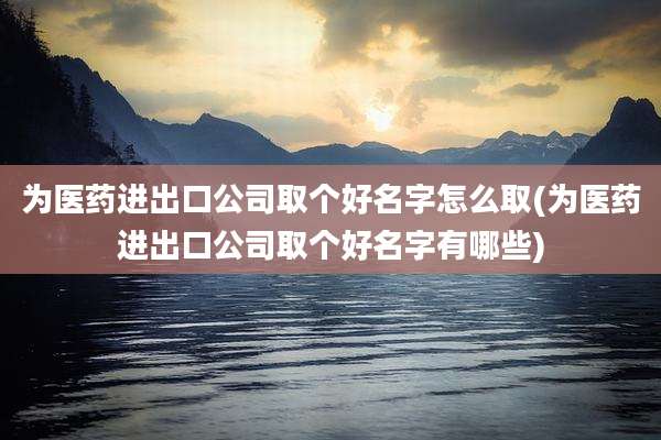 为医药进出口公司取个好名字怎么取(为医药进出口公司取个好名字有哪些)