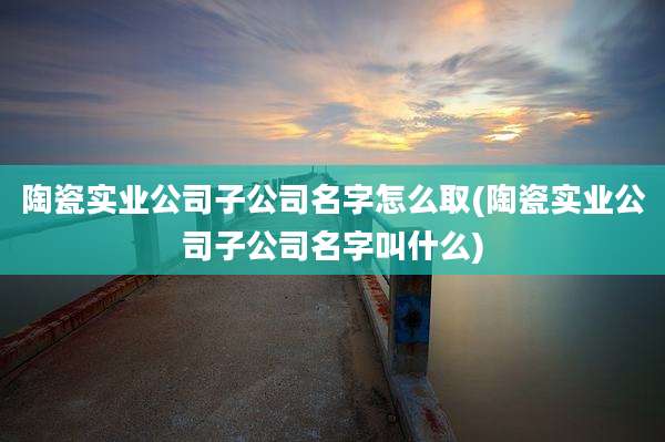 陶瓷实业公司子公司名字怎么取(陶瓷实业公司子公司名字叫什么)
