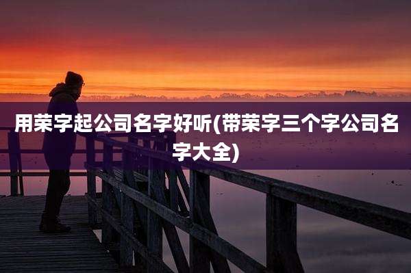 用荣字起公司名字好听(带荣字三个字公司名字大全)