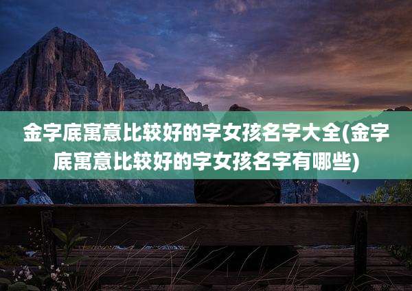 金字底寓意比较好的字女孩名字大全(金字底寓意比较好的字女孩名字有哪些)