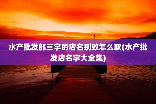 水产批发部三字的店名别致怎么取(水产批发店名字大全集)