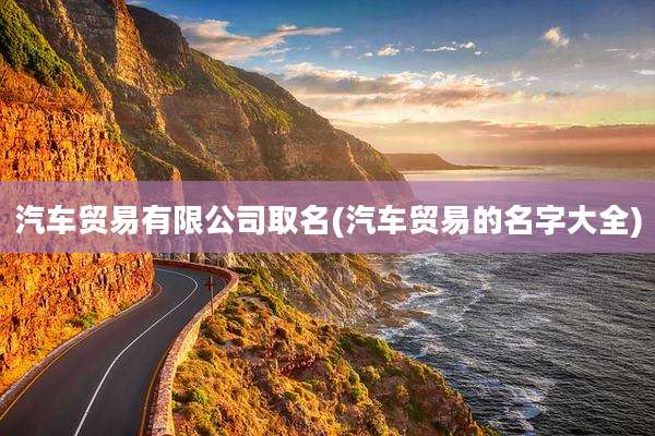 汽车贸易有限公司取名(汽车贸易的名字大全)