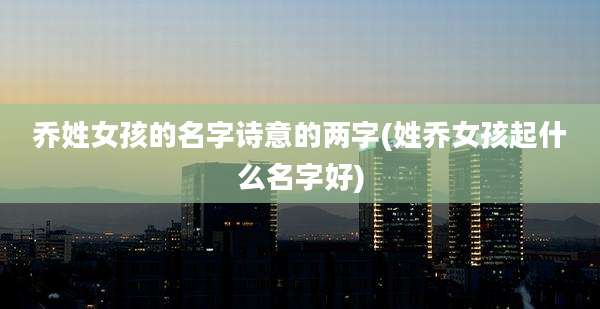 乔姓女孩的名字诗意的两字(姓乔女孩起什么名字好)