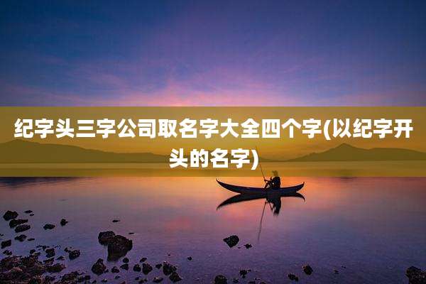 纪字头三字公司取名字大全四个字(以纪字开头的名字)