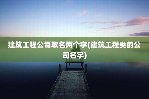 建筑工程公司取名两个字(建筑工程类的公司名字)