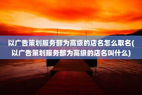 以广告策划服务部为高级的店名怎么取名(以广告策划服务部为高级的店名叫什么)
