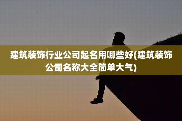 建筑装饰行业公司起名用哪些好(建筑装饰公司名称大全简单大气)