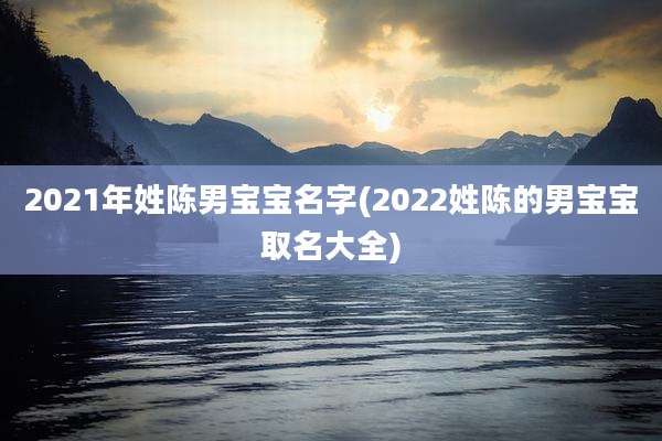 2021年姓陈男宝宝名字(2022姓陈的男宝宝取名大全)