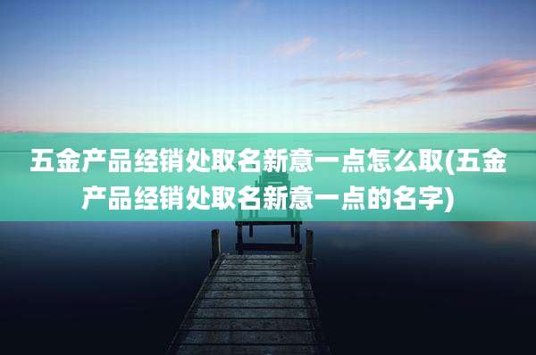 五金产品经销处取名新意一点怎么取(五金产品经销处取名新意一点的名字)