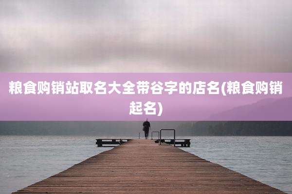 粮食购销站取名大全带谷字的店名(粮食购销起名)