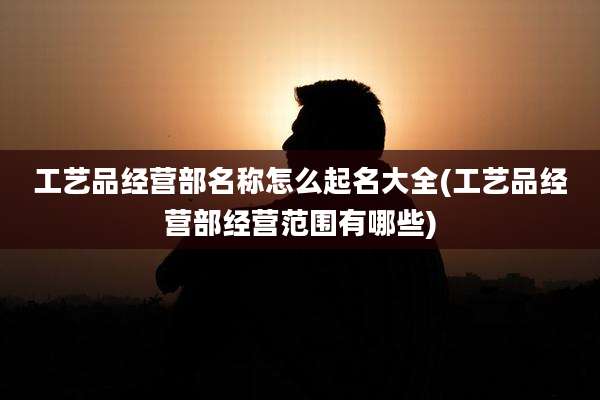 工艺品经营部名称怎么起名大全(工艺品经营部经营范围有哪些)