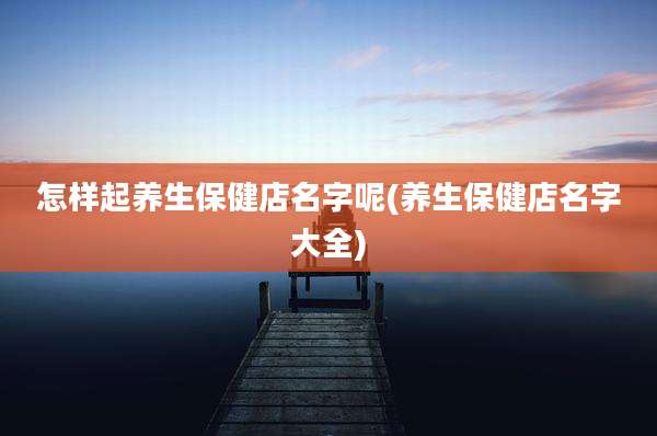 怎样起养生保健店名字呢(养生保健店名字大全)