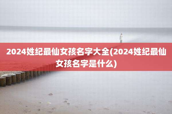 2024姓纪最仙女孩名字大全(2024姓纪最仙女孩名字是什么)
