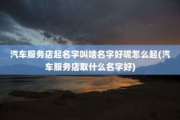 汽车服务店起名字叫啥名字好呢怎么起(汽车服务店取什么名字好)