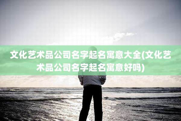 文化艺术品公司名字起名寓意大全(文化艺术品公司名字起名寓意好吗)