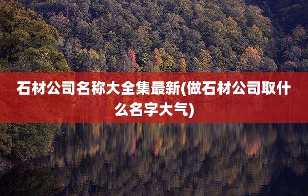 石材公司名称大全集最新(做石材公司取什么名字大气)