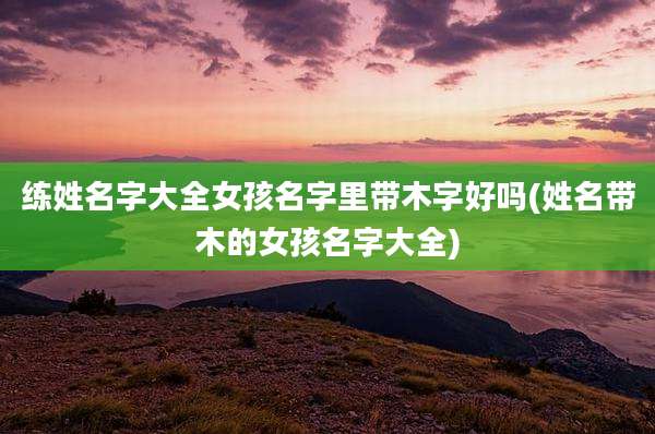 练姓名字大全女孩名字里带木字好吗(姓名带木的女孩名字大全)
