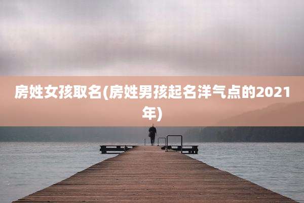 房姓女孩取名(房姓男孩起名洋气点的2021年)