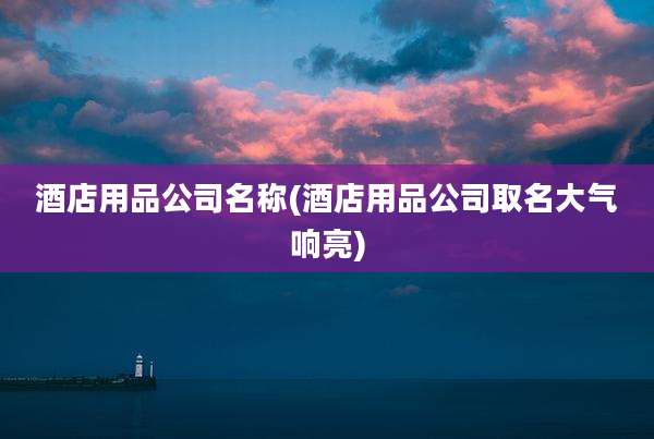 酒店用品公司名称(酒店用品公司取名大气响亮)