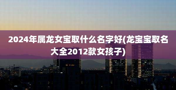 2024年属龙女宝取什么名字好(龙宝宝取名大全2012款女孩子)