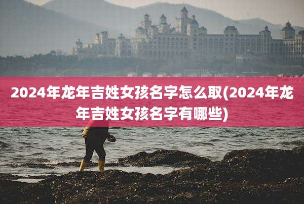 2024年龙年吉姓女孩名字怎么取(2024年龙年吉姓女孩名字有哪些)
