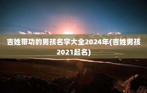 吉姓带功的男孩名字大全2024年(吉姓男孩2021起名)