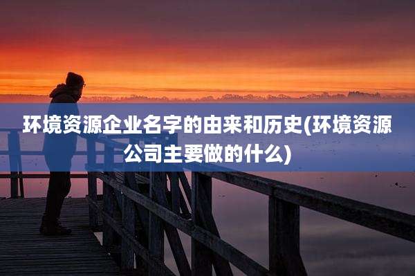 环境资源企业名字的由来和历史(环境资源公司主要做的什么)