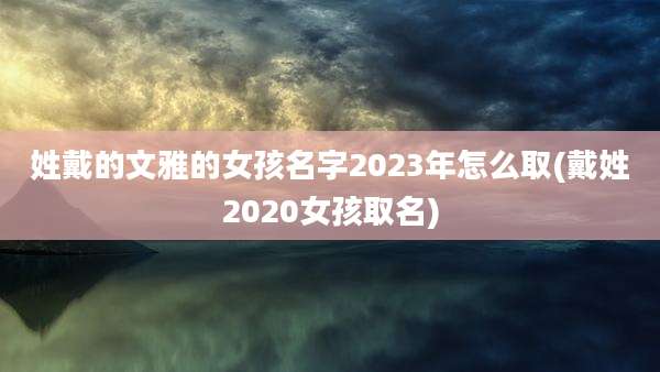 姓戴的文雅的女孩名字2023年怎么取(戴姓2020女孩取名)