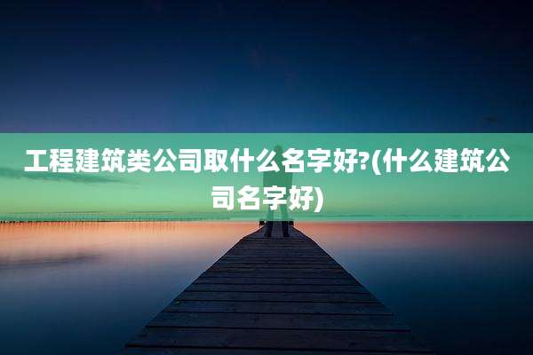 工程建筑类公司取什么名字好?(什么建筑公司名字好)