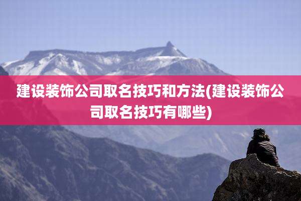 建设装饰公司取名技巧和方法(建设装饰公司取名技巧有哪些)
